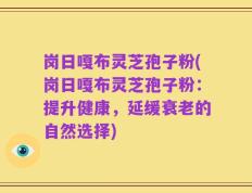 岗日嘎布灵芝孢子粉(岗日嘎布灵芝孢子粉：提升健康，延缓衰老的自然选择)