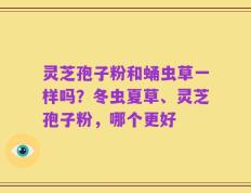 灵芝孢子粉和蛹虫草一样吗？冬虫夏草、灵芝孢子粉，哪个更好