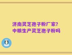 济南灵芝孢子粉厂家？中粮生产灵芝孢子粉吗