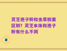 灵芝孢子粉和虫草胶囊区别？灵芝本体和孢子粉有什么不同