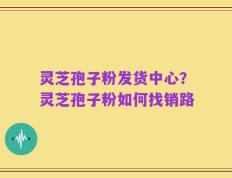 灵芝孢子粉发货中心？灵芝孢子粉如何找销路