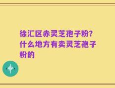 徐汇区赤灵芝孢子粉？什么地方有卖灵芝孢子粉的