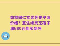 南京同仁堂灵芝孢子油价格？意生缘灵芝孢子油680元能买到吗