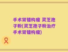 手术肾错构瘤 灵芝孢子粉(灵芝孢子粉治疗手术肾错构瘤)