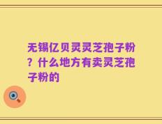 无锡亿贝灵灵芝孢子粉？什么地方有卖灵芝孢子粉的