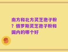 南方和北方灵芝孢子粉？俄罗斯灵芝孢子粉和国内的哪个好