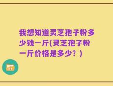 我想知道灵芝孢子粉多少钱一斤(灵芝孢子粉一斤价格是多少？)