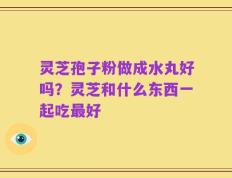 灵芝孢子粉做成水丸好吗？灵芝和什么东西一起吃最好