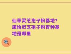仙草灵芝孢子粉基地？康怡灵芝孢子粉育种基地是哪里