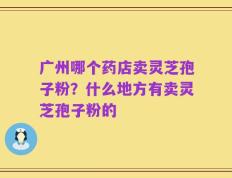 广州哪个药店卖灵芝孢子粉？什么地方有卖灵芝孢子粉的