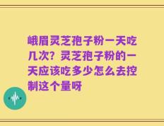 峨眉灵芝孢子粉一天吃几次？灵芝孢子粉的一天应该吃多少怎么去控制这个量呀
