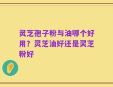 灵芝孢子粉与油哪个好用？灵芝油好还是灵芝粉好