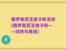 俄罗斯灵芝孢子粉怎样(俄罗斯灵芝孢子粉——功效与用途)