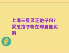 上海三星灵芝孢子粉？灵芝孢子粉在哪里能买到