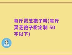 每斤灵芝孢子粉，每斤灵芝孢子粉定制 