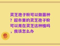 灵芝孢子粉可以做菌种？超市里的灵芝孢子粉可以用在灵芝这种植吗，我该怎么办