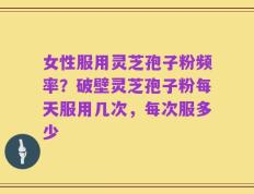 女性服用灵芝孢子粉频率？破壁灵芝孢子粉每天服用几次，每次服多少