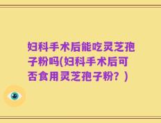 妇科手术后能吃灵芝孢子粉吗(妇科手术后可否食用灵芝孢子粉？)