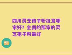 四川灵芝孢子粉批发哪家好？全国的那家的灵芝孢子粉最好