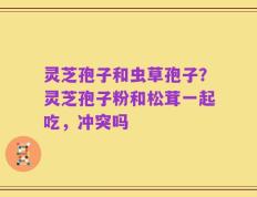 灵芝孢子和虫草孢子？灵芝孢子粉和松茸一起吃，冲突吗