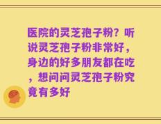 医院的灵芝孢子粉？听说灵芝孢子粉非常好，身边的好多朋友都在吃，想问问灵芝孢子粉究竟有多好
