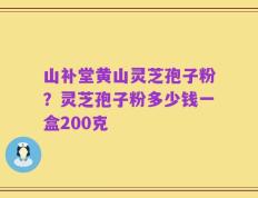 山补堂黄山灵芝孢子粉？灵芝孢子粉多少钱一盒200克