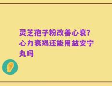 灵芝孢子粉改善心衰？心力衰竭还能用益安宁丸吗