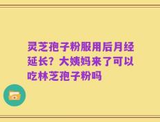 灵芝孢子粉服用后月经延长？大姨妈来了可以吃林芝孢子粉吗