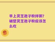早上灵芝孢子粉拌粥？破壁灵芝孢子粉应该怎么吃