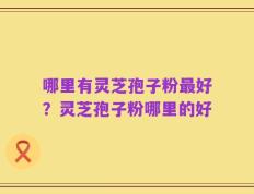 哪里有灵芝孢子粉最好？灵芝孢子粉哪里的好