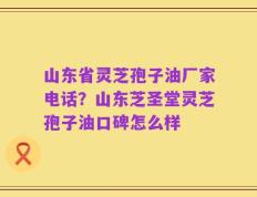 山东省灵芝孢子油厂家电话？山东芝圣堂灵芝孢子油口碑怎么样