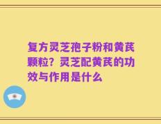 复方灵芝孢子粉和黄芪颗粒？灵芝配黄芪的功效与作用是什么
