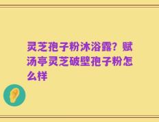 灵芝孢子粉沐浴露？赋汤亭灵芝破壁孢子粉怎么样