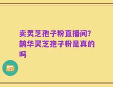 卖灵芝孢子粉直播间？鹊华灵芝孢子粉是真的吗
