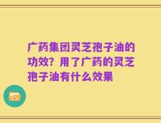 广药集团灵芝孢子油的功效？用了广药的灵芝孢子油有什么效果
