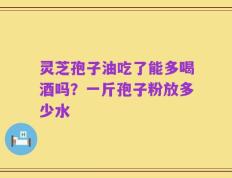 灵芝孢子油吃了能多喝酒吗？一斤孢子粉放多少水
