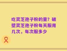 吃灵芝孢子粉的量？破壁灵芝孢子粉每天服用几次，每次服多少