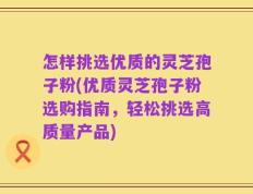怎样挑选优质的灵芝孢子粉(优质灵芝孢子粉选购指南，轻松挑选高质量产品)