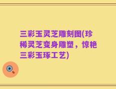 三彩玉灵芝雕刻图(珍稀灵芝变身雕塑，惊艳三彩玉琢工艺)