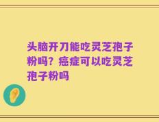 头脑开刀能吃灵芝孢子粉吗？癌症可以吃灵芝孢子粉吗