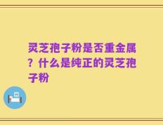 灵芝孢子粉是否重金属？什么是纯正的灵芝孢子粉
