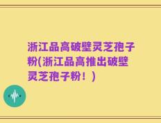 浙江品高破壁灵芝孢子粉(浙江品高推出破壁灵芝孢子粉！)
