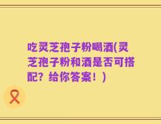 吃灵芝孢子粉喝酒(灵芝孢子粉和酒是否可搭配？给你答案！)