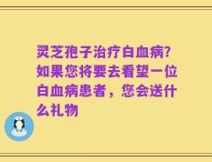 灵芝孢子治疗白血病？如果您将要去看望一位白血病患者，您会送什么礼物