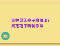 吉林灵芝孢子粉做法？灵芝孢子粉制作法