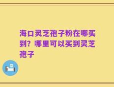 海口灵芝孢子粉在哪买到？哪里可以买到灵芝孢子