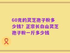 60克的灵芝孢子粉多少钱？正宗长白山灵芝孢子粉一斤多少钱