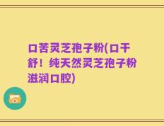 口苦灵芝孢子粉(口干舒！纯天然灵芝孢子粉滋润口腔)