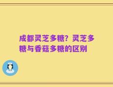 成都灵芝多糖？灵芝多糖与香菇多糖的区别