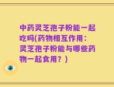 中药灵芝孢子粉能一起吃吗(药物相互作用：灵芝孢子粉能与哪些药物一起食用？)